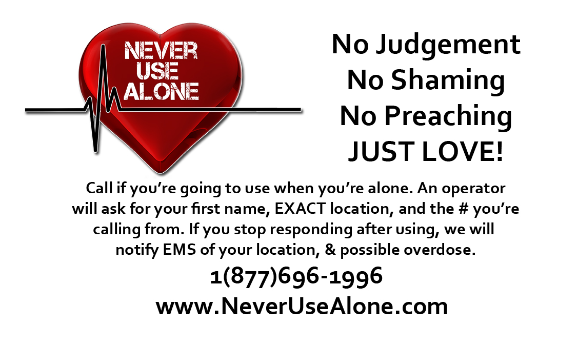 NEVER USE ALONE - No Judgement, No Shaming, No Preaching, JUST LOVE! Call if you're going to use when you're alone. An operator will ask for your first name, EXACT location, and the # you're calling from. If you stop responding after using, we will notify EMS of your location, & possible overdose.
